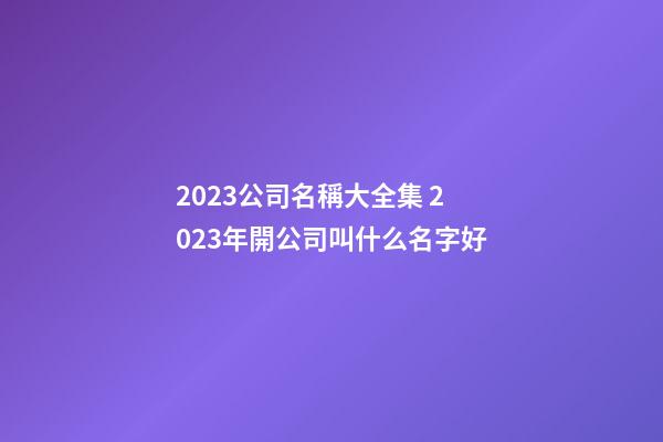 2023公司名稱大全集 2023年開公司叫什么名字好-第1張-公司起名-玄機派